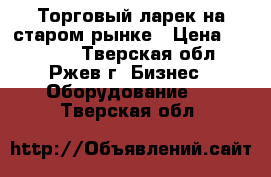 Торговый ларек на старом рынке › Цена ­ 45 000 - Тверская обл., Ржев г. Бизнес » Оборудование   . Тверская обл.